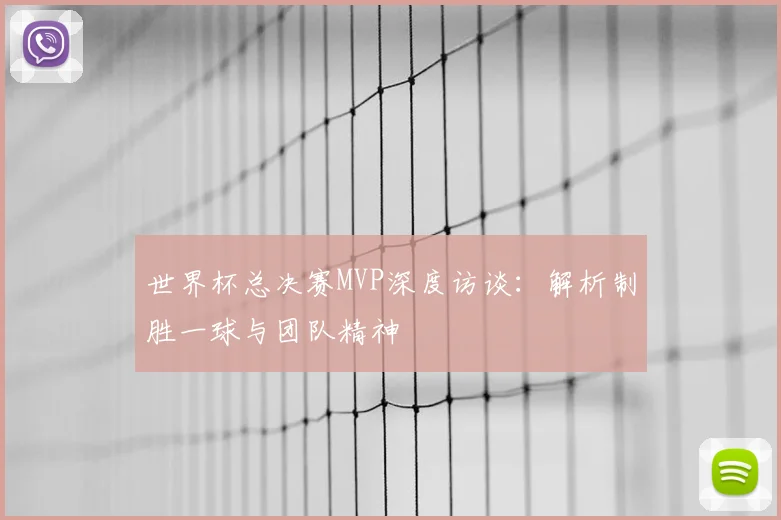 世界杯总决赛MVP深度访谈：解析制胜一球与团队精神