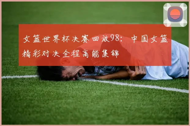 女篮世界杯决赛回放98:中国女篮精彩对决全程高能集锦