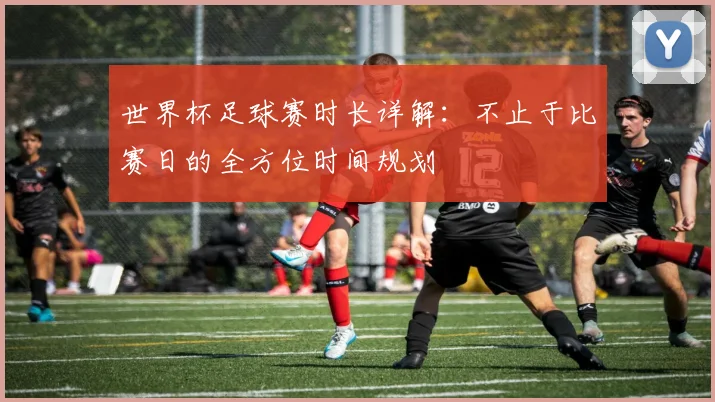 世界杯足球赛时长详解：不止于比赛日的全方位时间规划