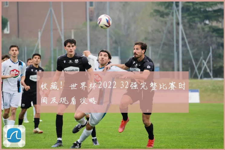 收藏！世界杯2022 32强完整比赛时间及观看攻略