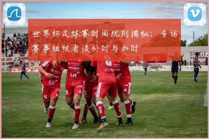 世界杯足球赛时间规则揭秘：专访赛事组织者谈补时与加时