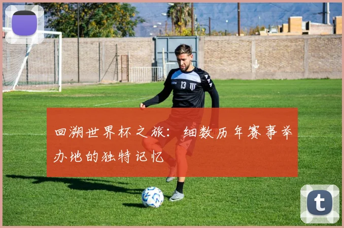 回溯世界杯之旅：细数历年赛事举办地的独特记忆