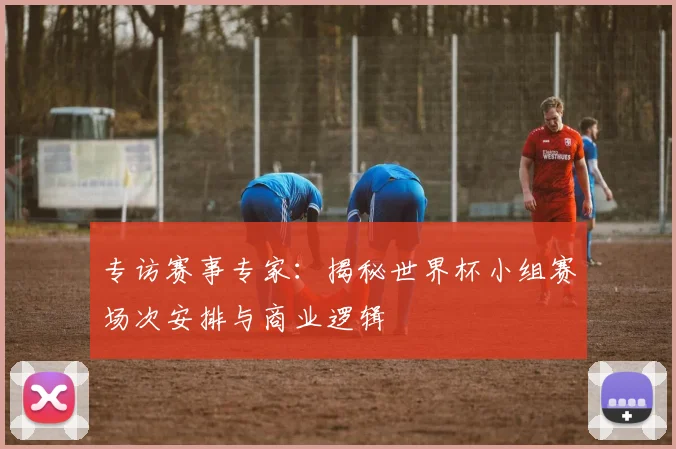 专访赛事专家：揭秘世界杯小组赛场次安排与商业逻辑