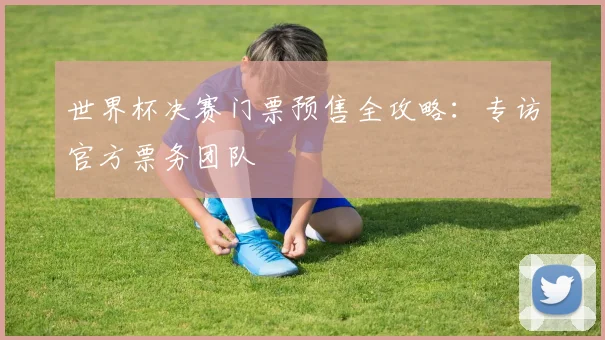 世界杯决赛门票预售全攻略:专访官方票务团队