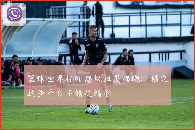 篮球世界杯转播权归属揭晓：锁定这些平台不错过精彩